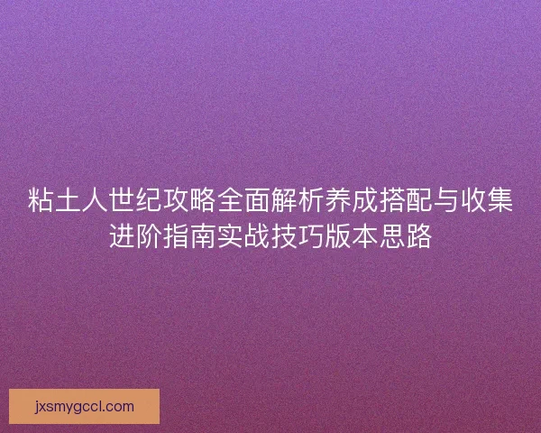粘土人世纪攻略全面解析养成搭配与收集进阶指南实战技巧版本思路