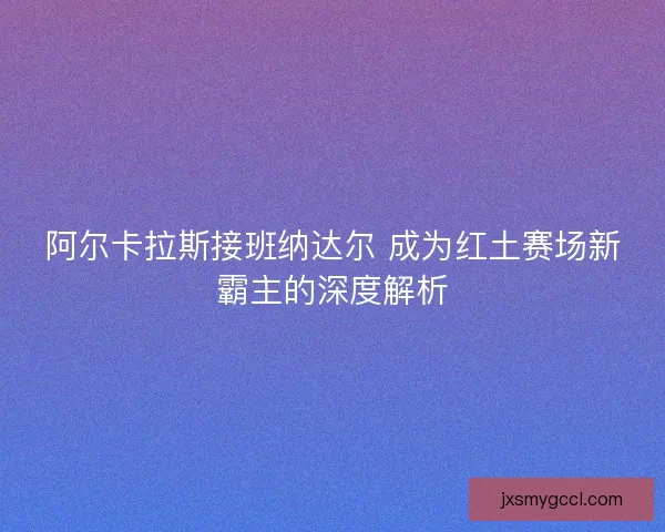 阿尔卡拉斯接班纳达尔 成为红土赛场新霸主的深度解析