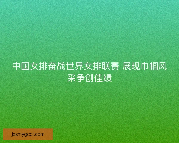 中国女排奋战世界女排联赛 展现巾帼风采争创佳绩