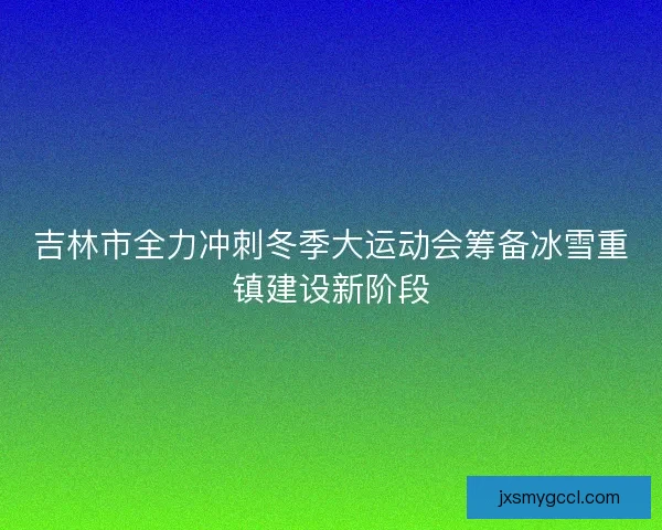 吉林市全力冲刺冬季大运动会筹备冰雪重镇建设新阶段