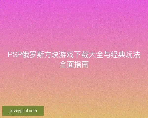 PSP俄罗斯方块游戏下载大全与经典玩法全面指南