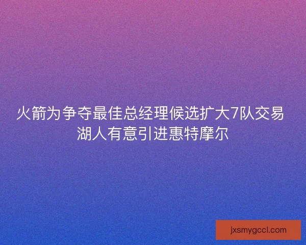 火箭为争夺最佳总经理候选扩大7队交易 湖人有意引进惠特摩尔