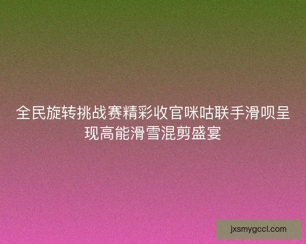 全民旋转挑战赛精彩收官咪咕联手滑呗呈现高能滑雪混剪盛宴