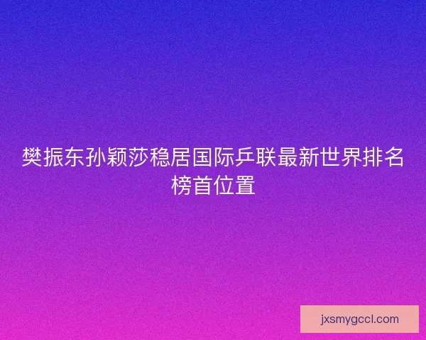 樊振东孙颖莎稳居国际乒联最新世界排名榜首位置