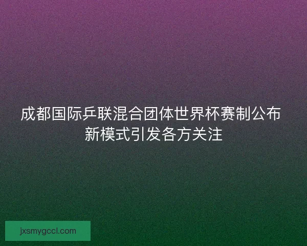 成都国际乒联混合团体世界杯赛制公布 新模式引发各方关注